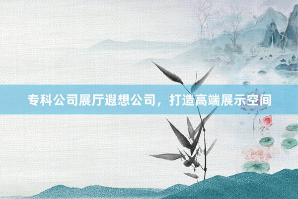 专科公司展厅遐想公司，打造高端展示空间