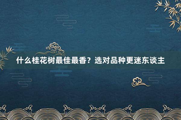 什么桂花树最佳最香？选对品种更迷东谈主