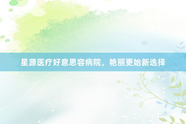 星源医疗好意思容病院，艳丽更始新选择